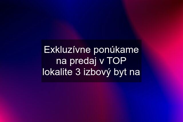 Exkluzívne ponúkame na predaj v TOP lokalite 3 izbový byt na