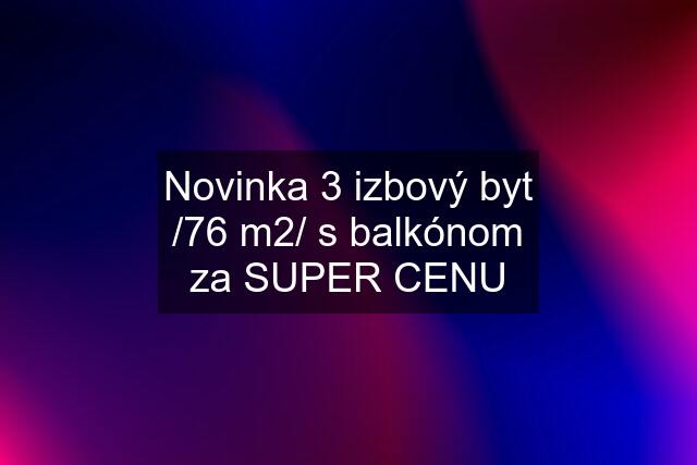 Novinka 3 izbový byt /76 m2/ s balkónom za SUPER CENU