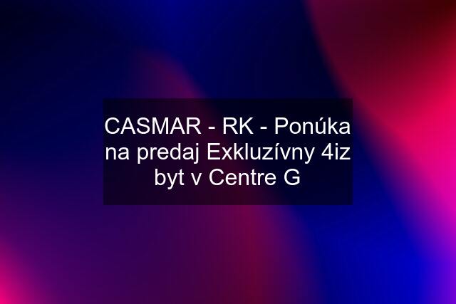 CASMAR - RK - Ponúka na predaj Exkluzívny 4iz byt v Centre G