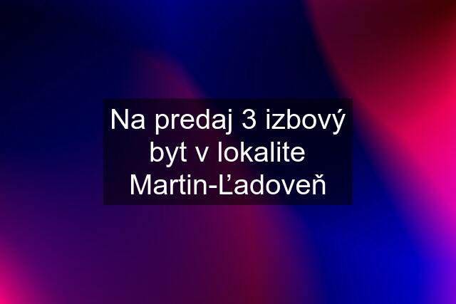 Na predaj 3 izbový byt v lokalite Martin-Ľadoveň