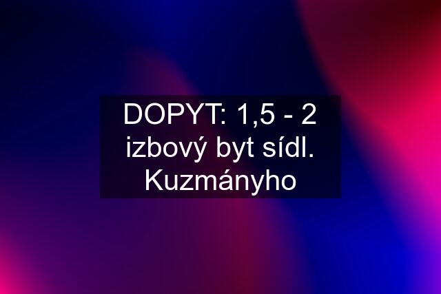 DOPYT: 1,5 - 2 izbový byt sídl. Kuzmányho