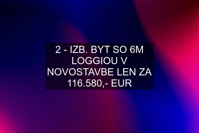 2 - IZB. BYT SO 6M LOGGIOU V NOVOSTAVBE LEN ZA 116.580,- EUR