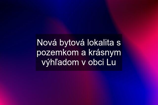 Nová bytová lokalita s pozemkom a krásnym výhľadom v obci Lu