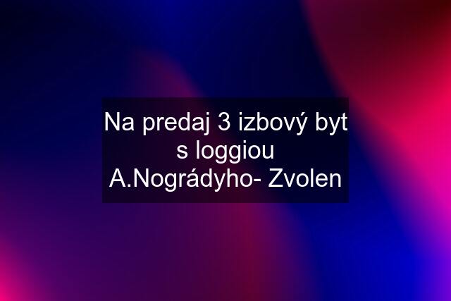 Na predaj 3 izbový byt s loggiou A.Nográdyho- Zvolen