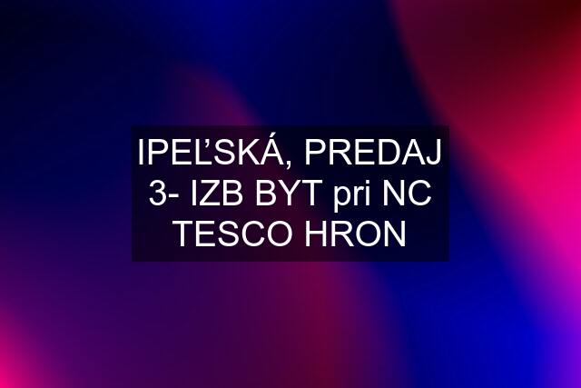 IPEĽSKÁ, PREDAJ 3- IZB BYT pri NC TESCO HRON