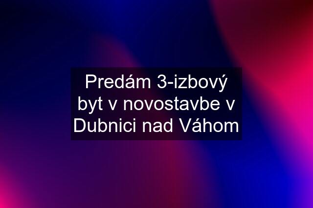 Predám 3-izbový byt v novostavbe v Dubnici nad Váhom