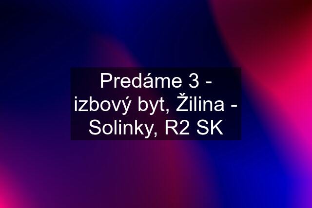 Predáme 3 - izbový byt, Žilina - Solinky, R2 SK