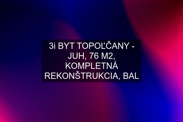 3i BYT TOPOĽČANY - JUH, 76 M2, KOMPLETNÁ REKONŠTRUKCIA, BAL