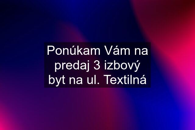 Ponúkam Vám na predaj 3 izbový byt na ul. Textilná