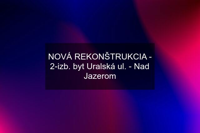 NOVÁ REKONŠTRUKCIA - 2-izb. byt Uralská ul. - Nad Jazerom