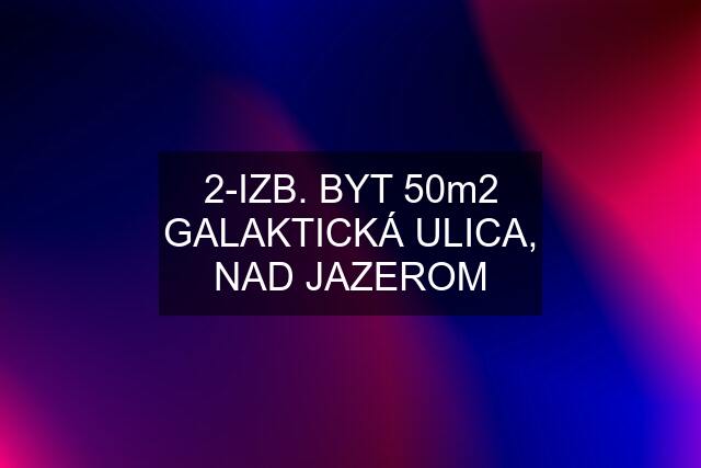 2-IZB. BYT 50m2 GALAKTICKÁ ULICA, NAD JAZEROM