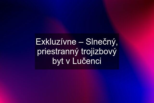 Exkluzívne – Slnečný, priestranný trojizbový byt v Lučenci