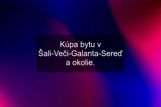 Kúpa bytu v Šali-Veči-Galanta-Sereď a okolie.