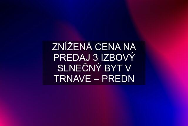 ZNÍŽENÁ CENA NA PREDAJ 3 IZBOVÝ SLNEČNÝ BYT V TRNAVE – PREDN