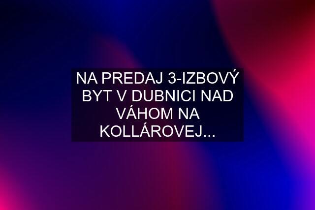 NA PREDAJ 3-IZBOVÝ BYT V DUBNICI NAD VÁHOM NA KOLLÁROVEJ...