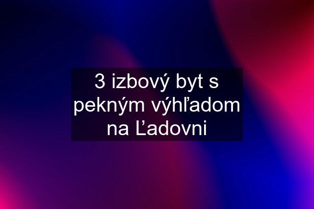 3 izbový byt s pekným výhľadom na Ľadovni