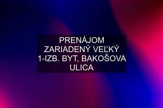 PRENÁJOM ZARIADENÝ VEĽKÝ 1-IZB. BYT, BAKOŠOVA ULICA