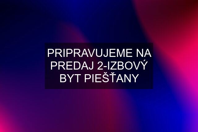 PRIPRAVUJEME NA PREDAJ 2-IZBOVÝ BYT PIEŠŤANY