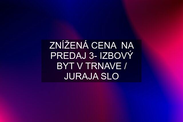 ZNÍŽENÁ CENA  NA PREDAJ 3- IZBOVÝ BYT V TRNAVE / JURAJA SLO