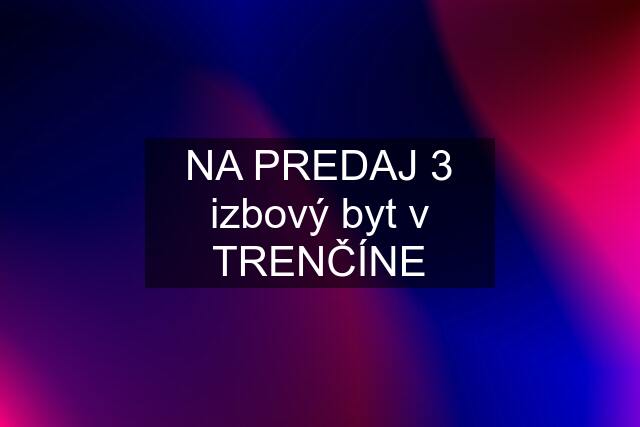 NA PREDAJ 3 izbový byt v TRENČÍNE