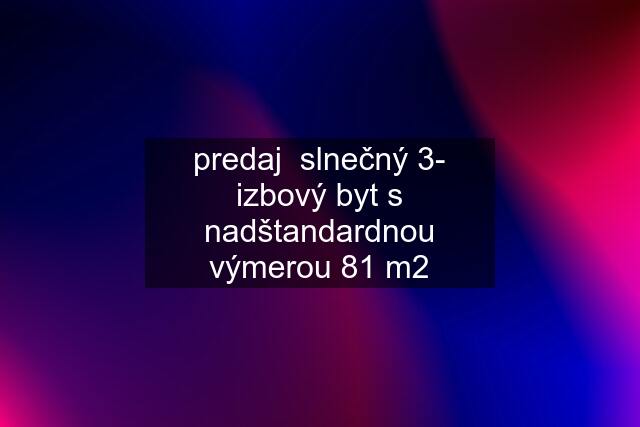 predaj  slnečný 3- izbový byt s nadštandardnou výmerou 81 m2