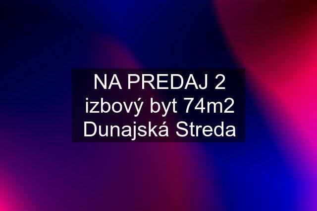 NA PREDAJ 2 izbový byt 74m2 Dunajská Streda