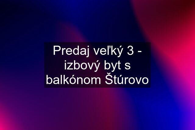 Predaj veľký 3 - izbový byt s balkónom Štúrovo