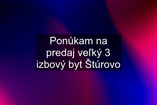 Ponúkam na predaj veľký 3 izbový byt Štúrovo