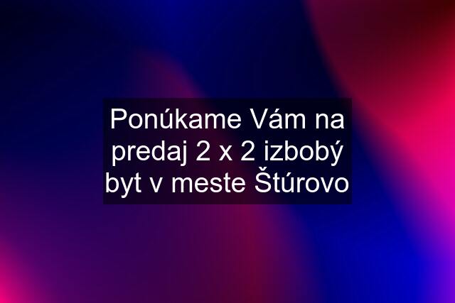 Ponúkame Vám na predaj 2 x 2 izbobý byt v meste Štúrovo