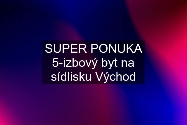 SUPER PONUKA 5-izbový byt na sídlisku Východ