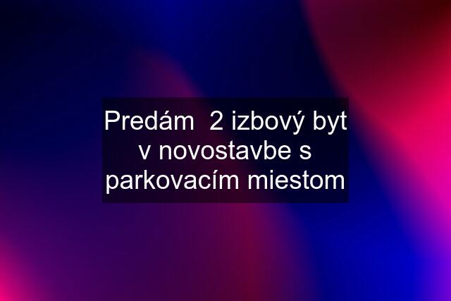 Predám  2 izbový byt v novostavbe s parkovacím miestom