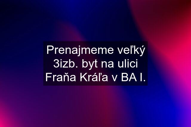 Prenajmeme veľký 3izb. byt na ulici Fraňa Kráľa v BA I.