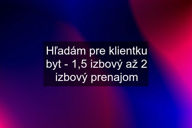 Hľadám pre klientku byt - 1,5 izbový až 2 izbový prenajom