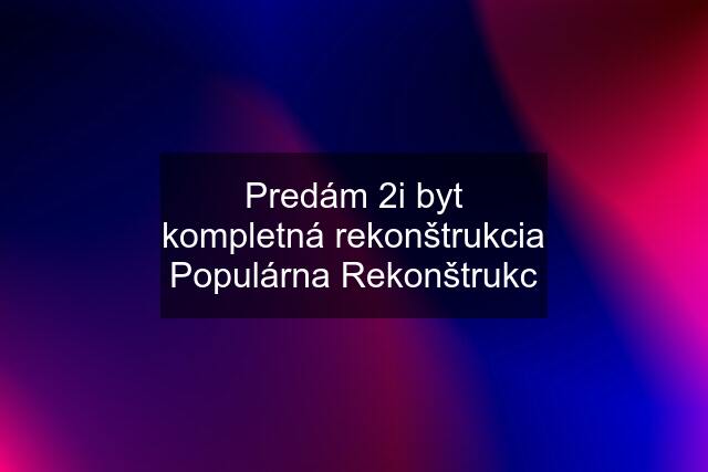 Predám 2i byt kompletná rekonštrukcia Populárna Rekonštrukc