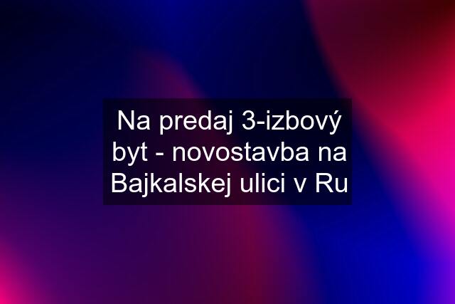 Na predaj 3-izbový byt - novostavba na Bajkalskej ulici v Ru