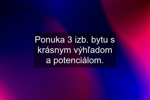 Ponuka 3 izb. bytu s krásnym výhľadom a potenciálom.