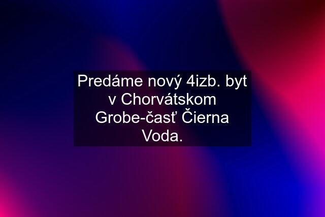 Predáme nový 4izb. byt v Chorvátskom Grobe-časť Čierna Voda.