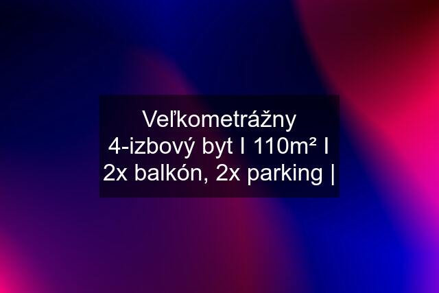 Veľkometrážny 4-izbový byt I 110m² I 2x balkón, 2x parking |