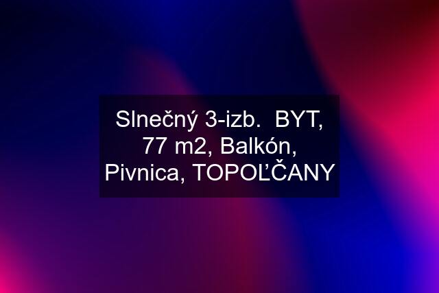 Slnečný 3-izb.  BYT, 77 m2, Balkón, Pivnica, TOPOĽČANY