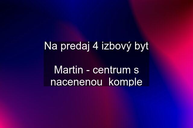 Na predaj 4 izbový byt  Martin - centrum s nacenenou  komple