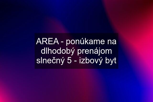 AREA - ponúkame na dlhodobý prenájom slnečný 5 - izbový byt