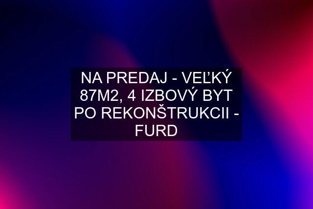 NA PREDAJ - VEĽKÝ 87M2, 4 IZBOVÝ BYT PO REKONŠTRUKCII - FURD