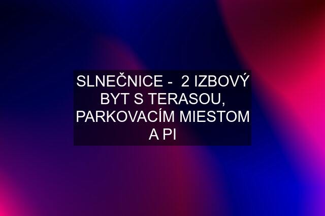 SLNEČNICE -  2 IZBOVÝ BYT S TERASOU, PARKOVACÍM MIESTOM A PI