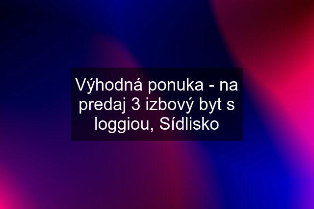 Výhodná ponuka - na predaj 3 izbový byt s loggiou, Sídlisko