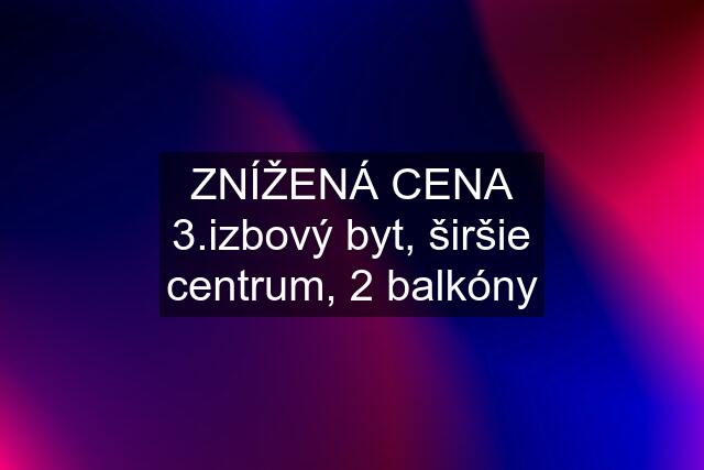 ZNÍŽENÁ CENA 3.izbový byt, širšie centrum, 2 balkóny