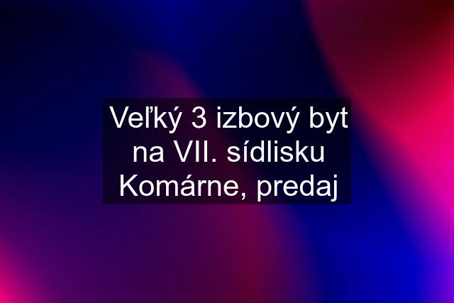 Veľký 3 izbový byt na VII. sídlisku Komárne, predaj