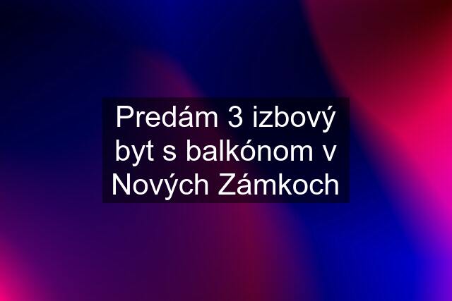 Predám 3 izbový byt s balkónom v Nových Zámkoch