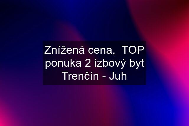 Znížená cena,  TOP ponuka 2 izbový byt Trenčín - Juh