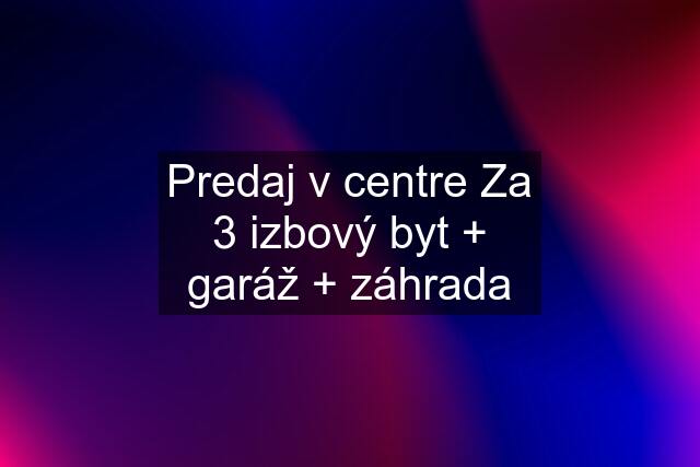 Predaj v centre Za 3 izbový byt + garáž + záhrada