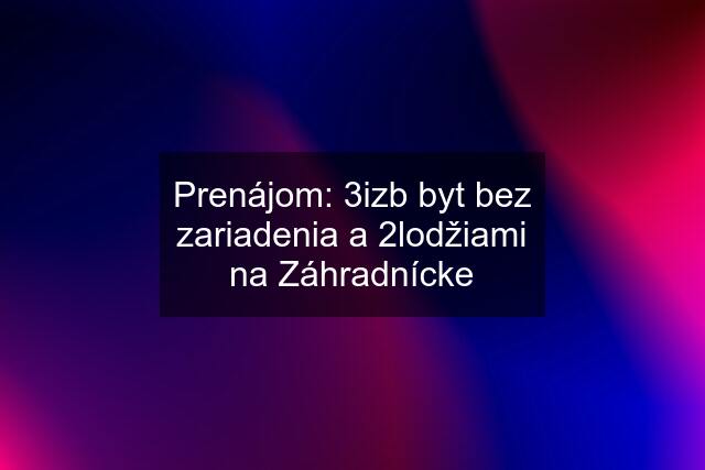 Prenájom: 3izb byt bez zariadenia a 2lodžiami na Záhradnícke